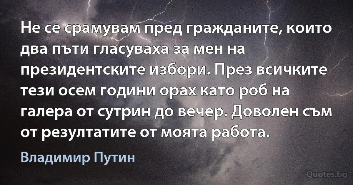 Не се срамувам пред гражданите, които два пъти гласуваха за мен на президентските избори. През всичките тези осем години орах като роб на галера от сутрин до вечер. Доволен съм от резултатите от моята работа. (Владимир Путин)