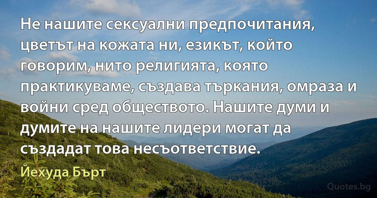 Не нашите сексуални предпочитания, цветът на кожата ни, езикът, който говорим, нито религията, която практикуваме, създава търкания, омраза и войни сред обществото. Нашите думи и думите на нашите лидери могат да създадат това несъответствие. (Йехуда Бърт)