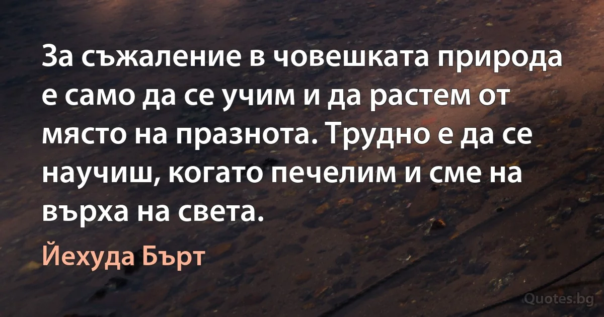 За съжаление в човешката природа е само да се учим и да растем от място на празнота. Трудно е да се научиш, когато печелим и сме на върха на света. (Йехуда Бърт)