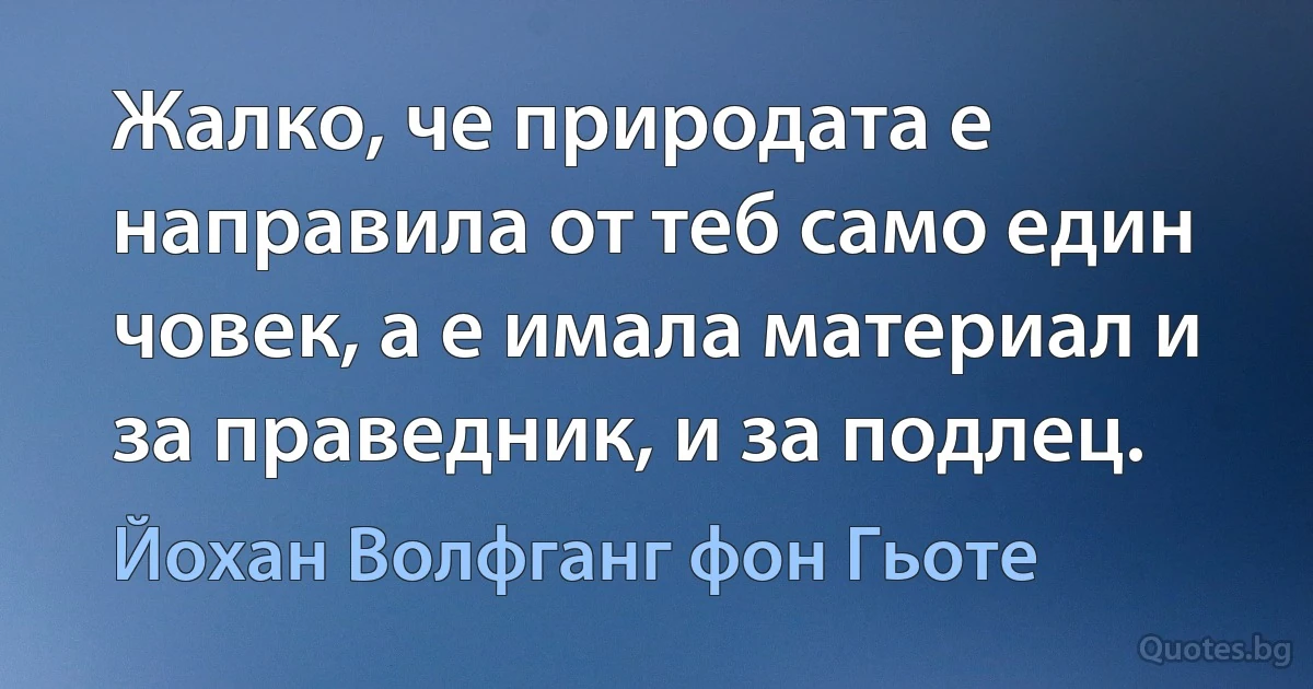 Жалко, че природата е направила от теб само един човек, а е имала материал и за праведник, и за подлец. (Йохан Волфганг фон Гьоте)