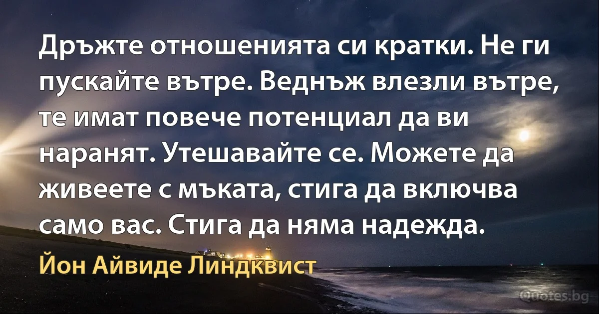 Дръжте отношенията си кратки. Не ги пускайте вътре. Веднъж влезли вътре, те имат повече потенциал да ви наранят. Утешавайте се. Можете да живеете с мъката, стига да включва само вас. Стига да няма надежда. (Йон Айвиде Линдквист)