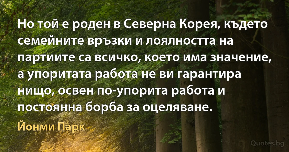 Но той е роден в Северна Корея, където семейните връзки и лоялността на партиите са всичко, което има значение, а упоритата работа не ви гарантира нищо, освен по-упорита работа и постоянна борба за оцеляване. (Йонми Парк)