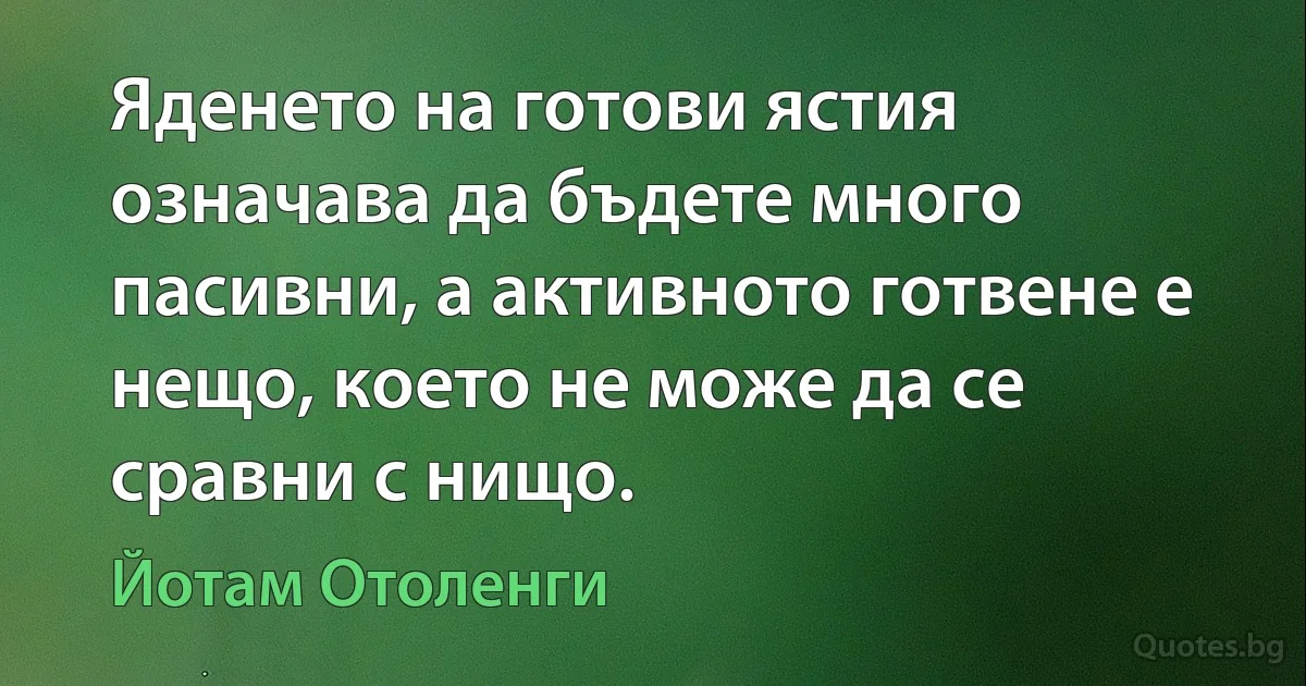 Яденето на готови ястия означава да бъдете много пасивни, а активното готвене е нещо, което не може да се сравни с нищо. (Йотам Отоленги)