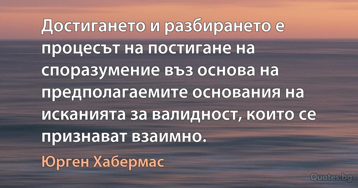 Достигането и разбирането е процесът на постигане на споразумение въз основа на предполагаемите основания на исканията за валидност, които се признават взаимно. (Юрген Хабермас)