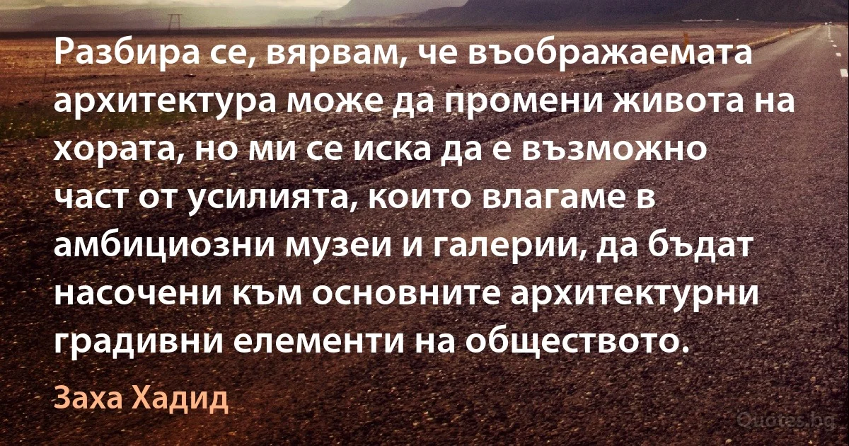 Разбира се, вярвам, че въображаемата архитектура може да промени живота на хората, но ми се иска да е възможно част от усилията, които влагаме в амбициозни музеи и галерии, да бъдат насочени към основните архитектурни градивни елементи на обществото. (Заха Хадид)