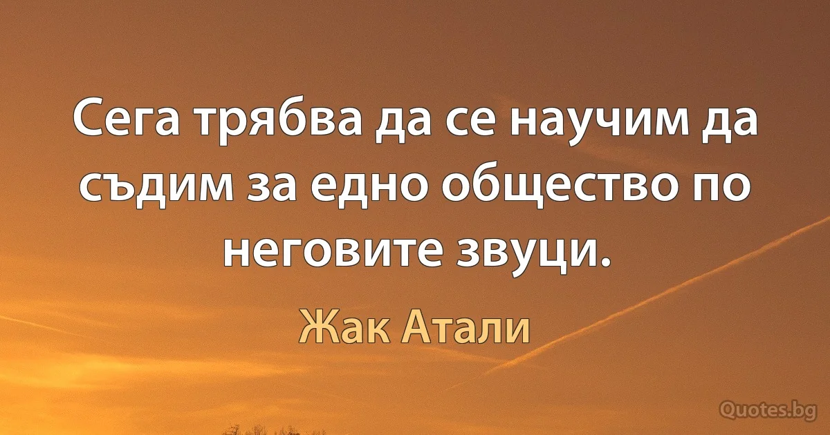 Сега трябва да се научим да съдим за едно общество по неговите звуци. (Жак Атали)