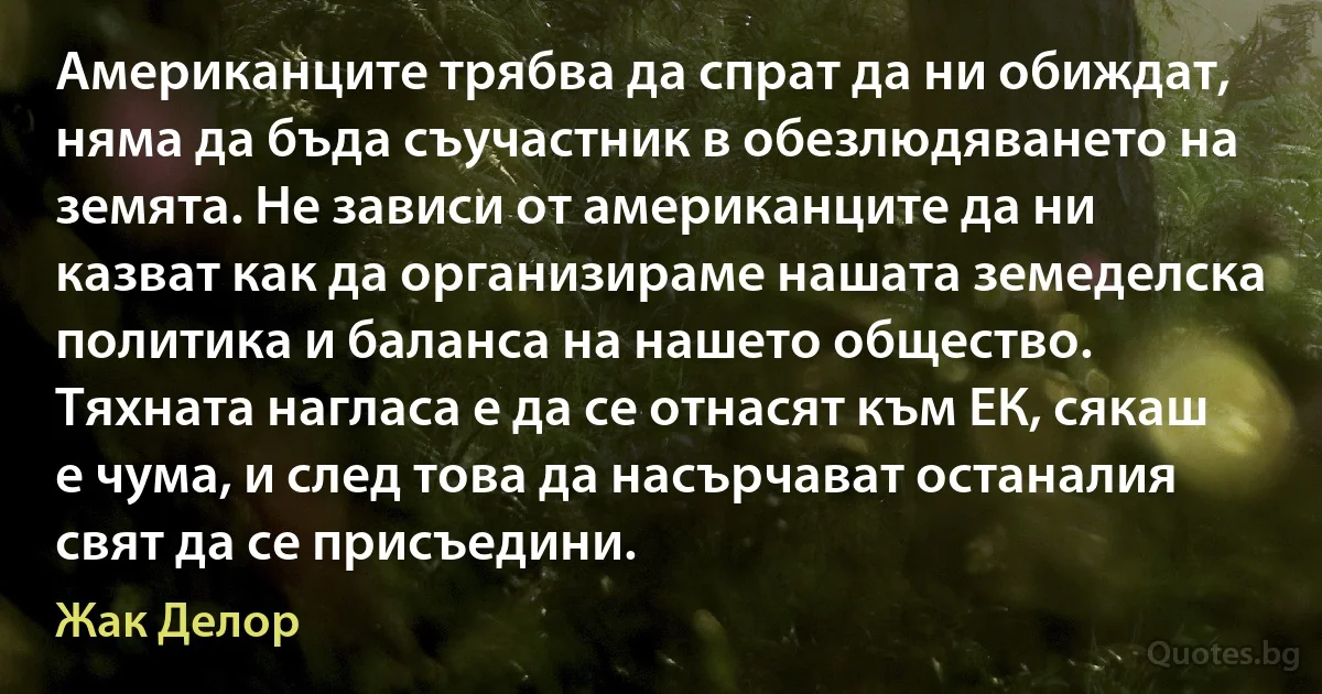 Американците трябва да спрат да ни обиждат, няма да бъда съучастник в обезлюдяването на земята. Не зависи от американците да ни казват как да организираме нашата земеделска политика и баланса на нашето общество. Тяхната нагласа е да се отнасят към ЕК, сякаш е чума, и след това да насърчават останалия свят да се присъедини. (Жак Делор)