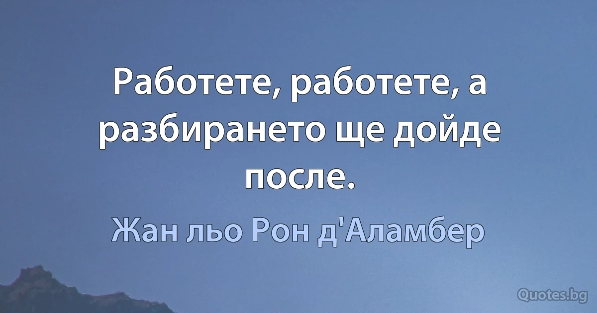 Работете, работете, а разбирането ще дойде после. (Жан льо Рон д'Аламбер)