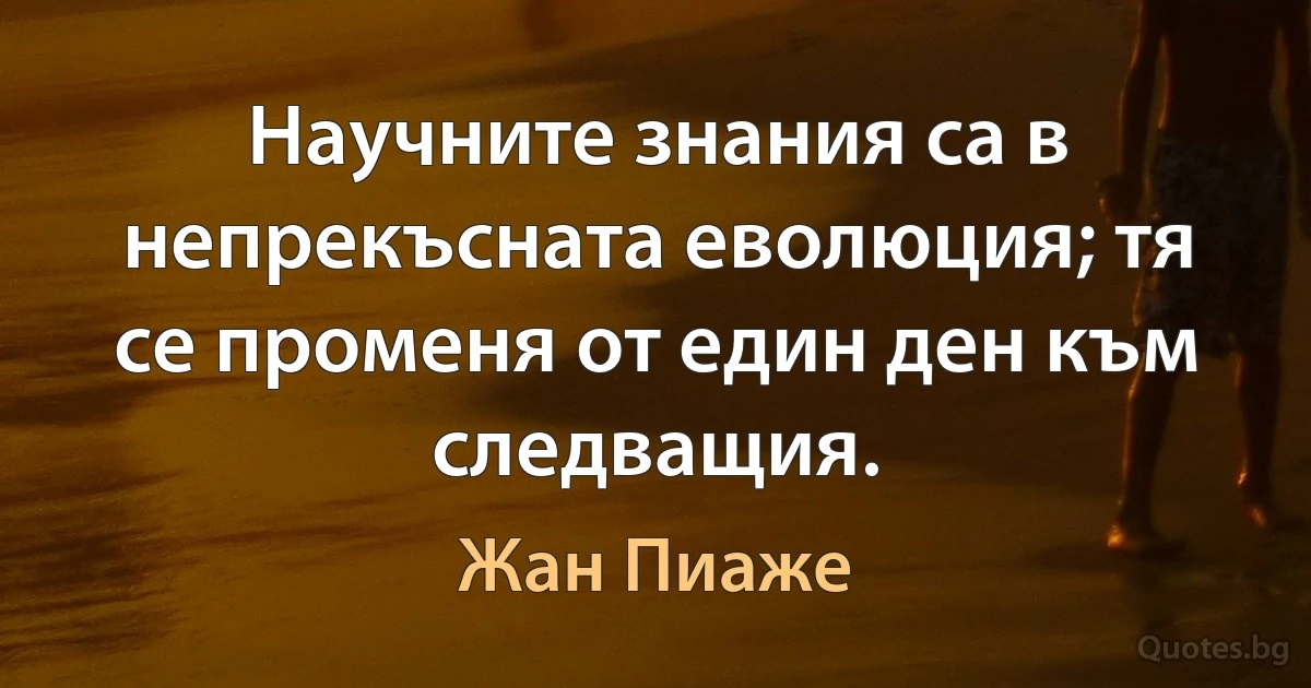 Научните знания са в непрекъсната еволюция; тя се променя от един ден към следващия. (Жан Пиаже)