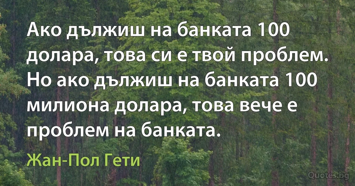 Ако дължиш на банката 100 долара, това си е твой проблем. Но ако дължиш на банката 100 милиона долара, това вече е проблем на банката. (Жан-Пол Гети)