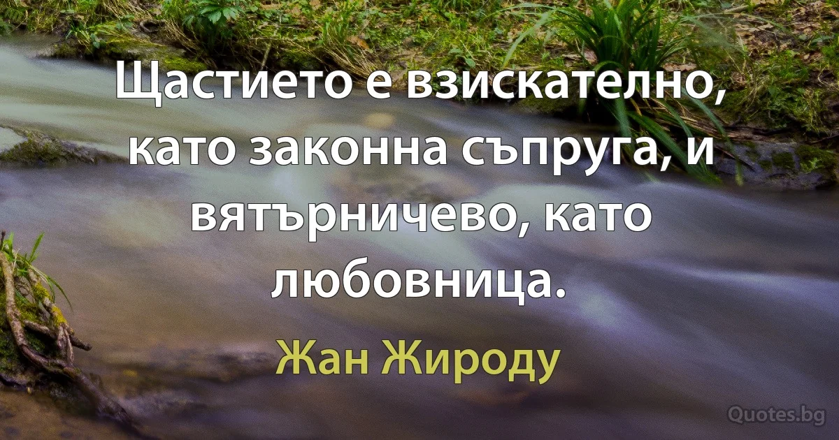 Щастието е взискателно, като законна съпруга, и вятърничево, като любовница. (Жан Жироду)