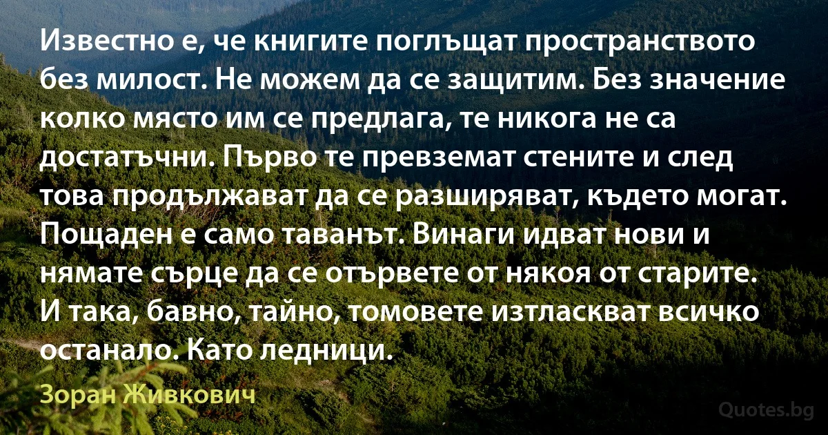 Известно е, че книгите поглъщат пространството без милост. Не можем да се защитим. Без значение колко място им се предлага, те никога не са достатъчни. Първо те превземат стените и след това продължават да се разширяват, където могат. Пощаден е само таванът. Винаги идват нови и нямате сърце да се отървете от някоя от старите. И така, бавно, тайно, томовете изтласкват всичко останало. Като ледници. (Зоран Живкович)