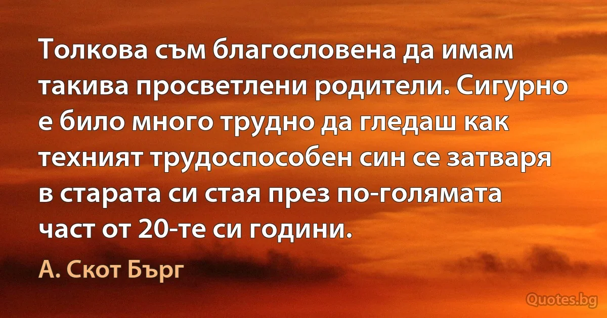 Толкова съм благословена да имам такива просветлени родители. Сигурно е било много трудно да гледаш как техният трудоспособен син се затваря в старата си стая през по-голямата част от 20-те си години. (А. Скот Бърг)