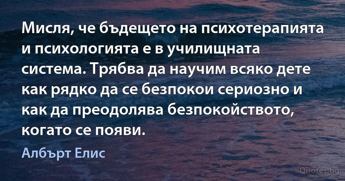 Мисля, че бъдещето на психотерапията и психологията е в училищната система. Трябва да научим всяко дете как рядко да се безпокои сериозно и как да преодолява безпокойството, когато се появи. (Албърт Елис)