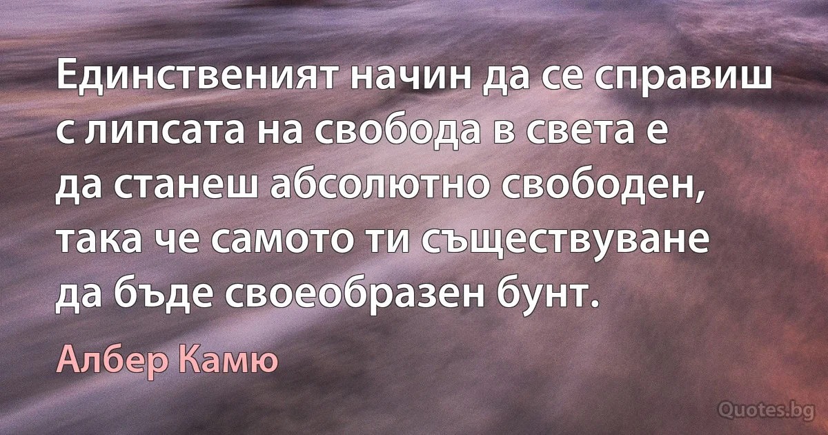 Единственият начин да се справиш с липсата на свобода в света е да станеш абсолютно свободен, така че самото ти съществуване да бъде своеобразен бунт. (Албер Камю)