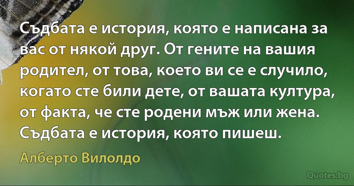 Съдбата е история, която е написана за вас от някой друг. От гените на вашия родител, от това, което ви се е случило, когато сте били дете, от вашата култура, от факта, че сте родени мъж или жена. Съдбата е история, която пишеш. (Алберто Вилолдо)