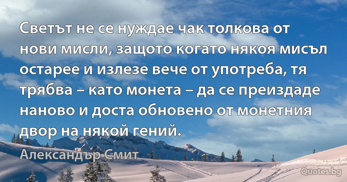 Светът не се нуждае чак толкова от нови мисли, защото когато някоя мисъл остарее и излезе вече от употреба, тя трябва – като монета – да се преиздаде наново и доста обновено от монетния двор на някой гений. (Александър Смит)