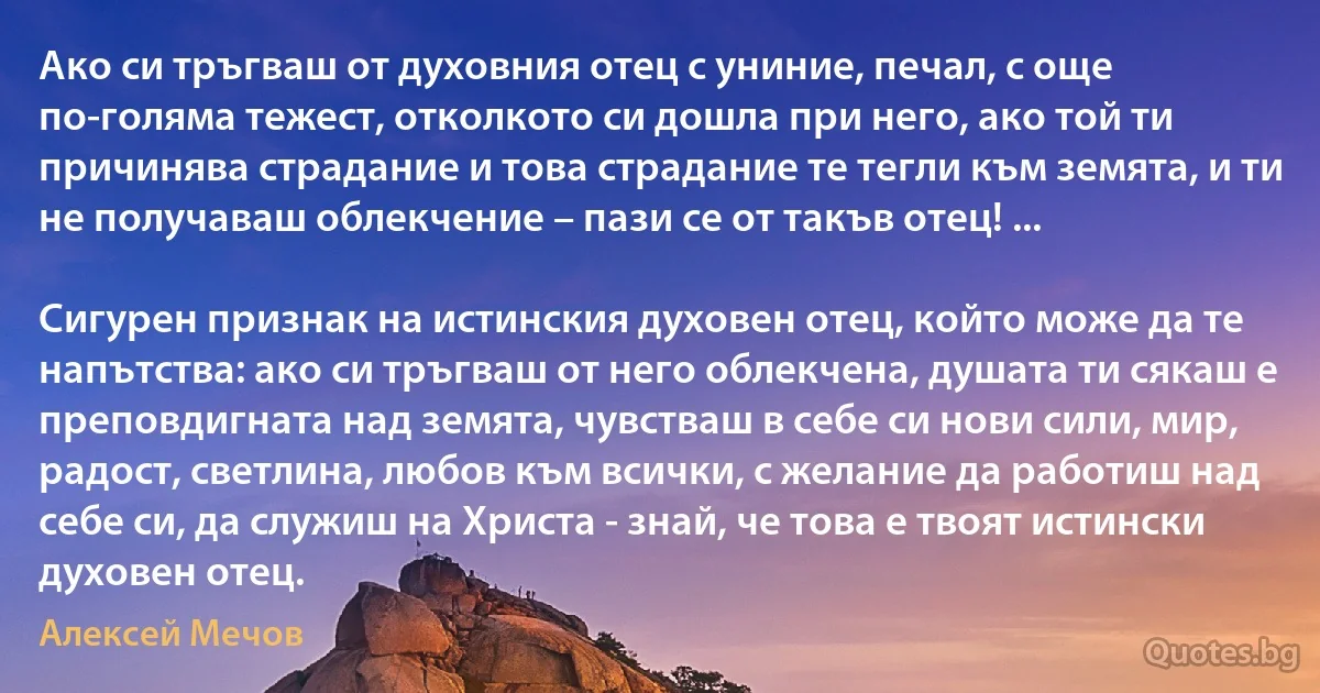 Ако си тръгваш от духовния отец с униние, печал, с още по-голяма тежест, отколкото си дошла при него, ако той ти причинява страдание и това страдание те тегли към земята, и ти не получаваш облекчение – пази се от такъв отец! ...

Сигурен признак на истинския духовен отец, който може да те напътства: ако си тръгваш от него облекчена, душата ти сякаш е преповдигната над земята, чувстваш в себе си нови сили, мир, радост, светлина, любов към всички, с желание да работиш над себе си, да служиш на Христа - знай, че това е твоят истински духовен отец. (Алексей Мечов)