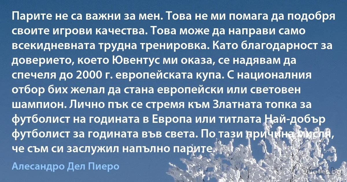 Парите не са важни за мен. Това не ми помага да подобря своите игрови качества. Това може да направи само всекидневната трудна тренировка. Като благодарност за доверието, което Ювентус ми оказа, се надявам да спечеля до 2000 г. европейската купа. С националния отбор бих желал да стана европейски или световен шампион. Лично пък се стремя към Златната топка за футболист на годината в Европа или титлата Най-добър футболист за годината във света. По тази причина мисля, че съм си заслужил напълно парите. (Алесандро Дел Пиеро)