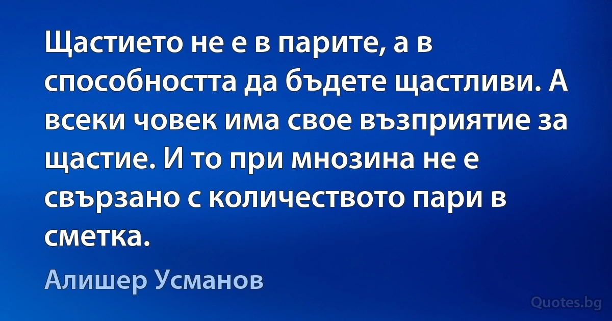 Щастието не е в парите, а в способността да бъдете щастливи. А всеки човек има свое възприятие за щастие. И то при мнозина не е свързано с количеството пари в сметка. (Алишер Усманов)