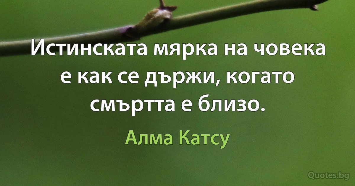 Истинската мярка на човека е как се държи, когато смъртта е близо. (Алма Катсу)