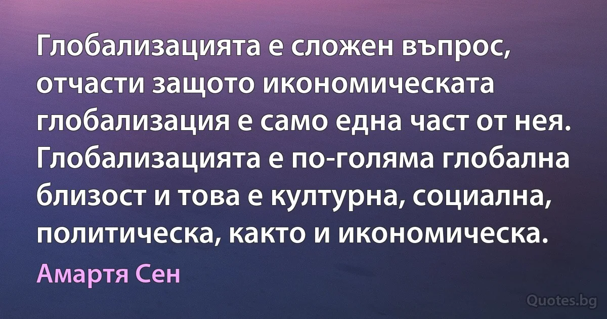 Глобализацията е сложен въпрос, отчасти защото икономическата глобализация е само една част от нея. Глобализацията е по-голяма глобална близост и това е културна, социална, политическа, както и икономическа. (Амартя Сен)