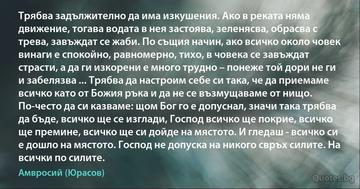 Трябва задължително да има изкушения. Ако в реката няма движение, тогава водата в нея застоява, зеленясва, обрасва с трева, завъждат се жаби. По същия начин, ако всичко около човек винаги е спокойно, равномерно, тихо, в човека се завъждат страсти, а да ги изкорени е много трудно – понеже той дори не ги и забелязва ... Трябва да настроим себе си така, че да приемаме всичко като от Божия ръка и да не се възмущаваме от нищо. По-често да си казваме: щом Бог го е допуснал, значи така трябва да бъде, всичко ще се изглади, Господ всичко ще покрие, всичко ще премине, всичко ще си дойде на мястото. И гледаш - всичко си е дошло на мястото. Господ не допуска на никого свръх силите. На всички по силите. (Амвросий (Юрасов))