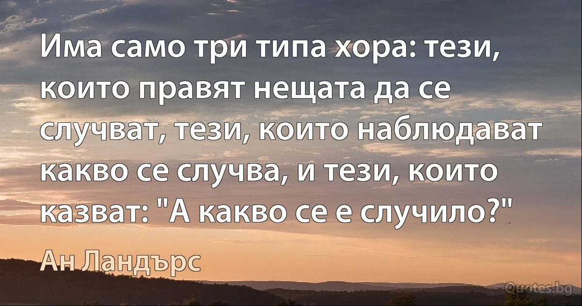 Има само три типа хора: тези, които правят нещата да се случват, тези, които наблюдават какво се случва, и тези, които казват: "А какво се е случило?" (Ан Ландърс)