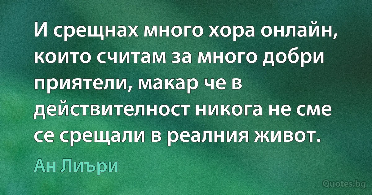 И срещнах много хора онлайн, които считам за много добри приятели, макар че в действителност никога не сме се срещали в реалния живот. (Ан Лиъри)