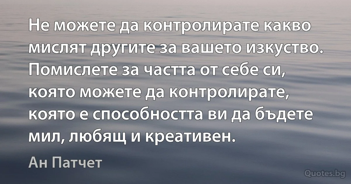 Не можете да контролирате какво мислят другите за вашето изкуство. Помислете за частта от себе си, която можете да контролирате, която е способността ви да бъдете мил, любящ и креативен. (Ан Патчет)