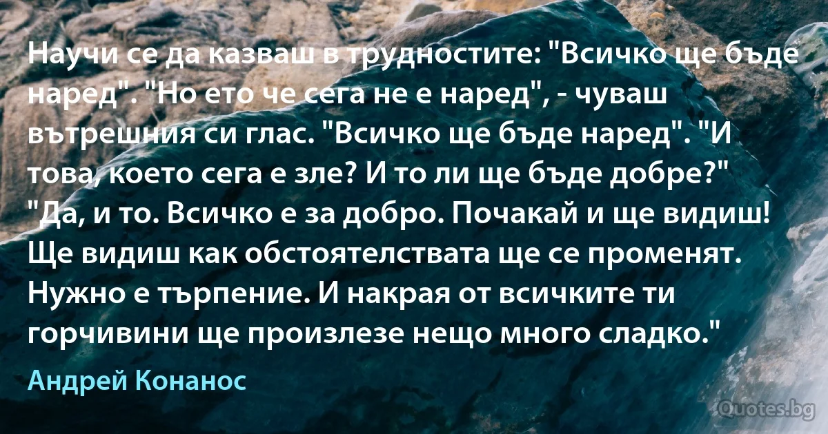 Научи се да казваш в трудностите: "Всичко ще бъде наред". "Но ето че сега не е наред", - чуваш вътрешния си глас. "Всичко ще бъде наред". "И това, което сега е зле? И то ли ще бъде добре?" "Да, и то. Всичко е за добро. Почакай и ще видиш! Ще видиш как обстоятелствата ще се променят. Нужно е търпение. И накрая от всичките ти горчивини ще произлезе нещо много сладко." (Андрей Конанос)