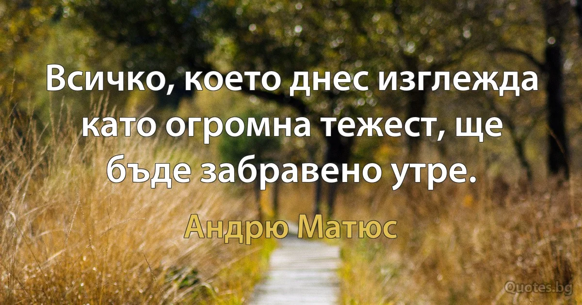 Всичко, което днес изглежда като огромна тежест, ще бъде забравено утре. (Андрю Матюс)