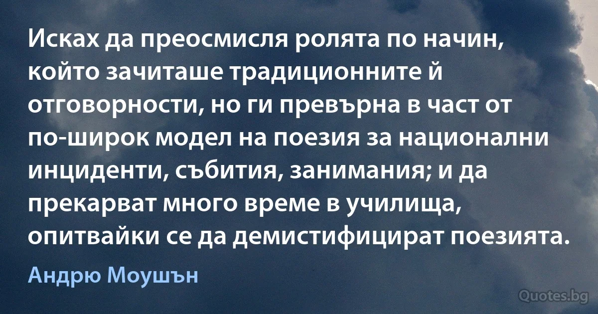 Исках да преосмисля ролята по начин, който зачиташе традиционните й отговорности, но ги превърна в част от по-широк модел на поезия за национални инциденти, събития, занимания; и да прекарват много време в училища, опитвайки се да демистифицират поезията. (Андрю Моушън)