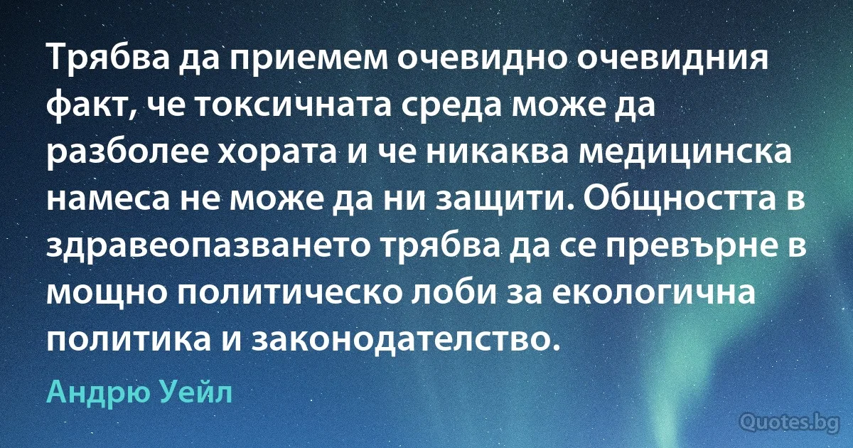 Трябва да приемем очевидно очевидния факт, че токсичната среда може да разболее хората и че никаква медицинска намеса не може да ни защити. Общността в здравеопазването трябва да се превърне в мощно политическо лоби за екологична политика и законодателство. (Андрю Уейл)