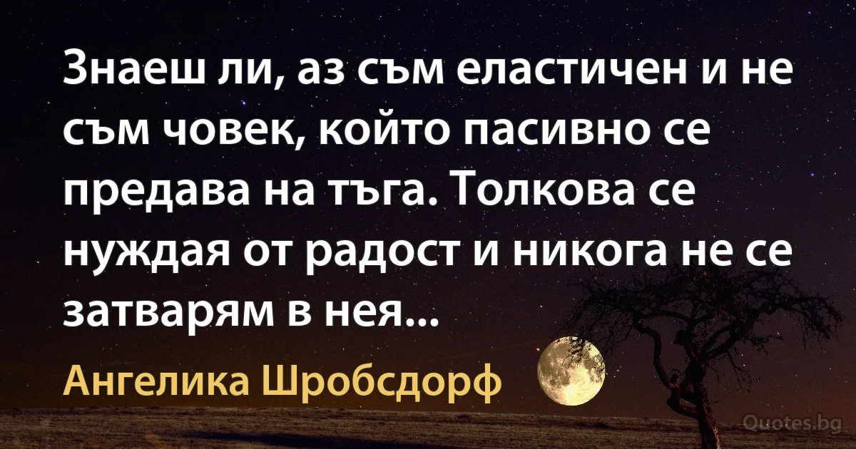 Знаеш ли, аз съм еластичен и не съм човек, който пасивно се предава на тъга. Толкова се нуждая от радост и никога не се затварям в нея... (Ангелика Шробсдорф)