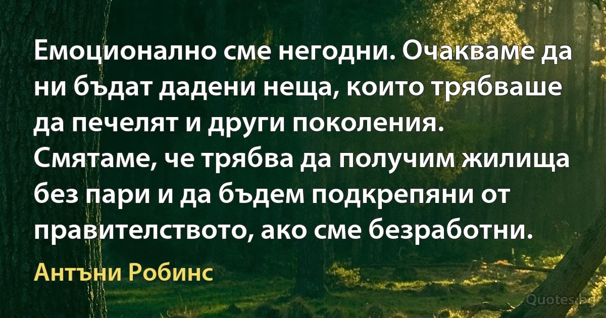 Емоционално сме негодни. Очакваме да ни бъдат дадени неща, които трябваше да печелят и други поколения. Смятаме, че трябва да получим жилища без пари и да бъдем подкрепяни от правителството, ако сме безработни. (Антъни Робинс)