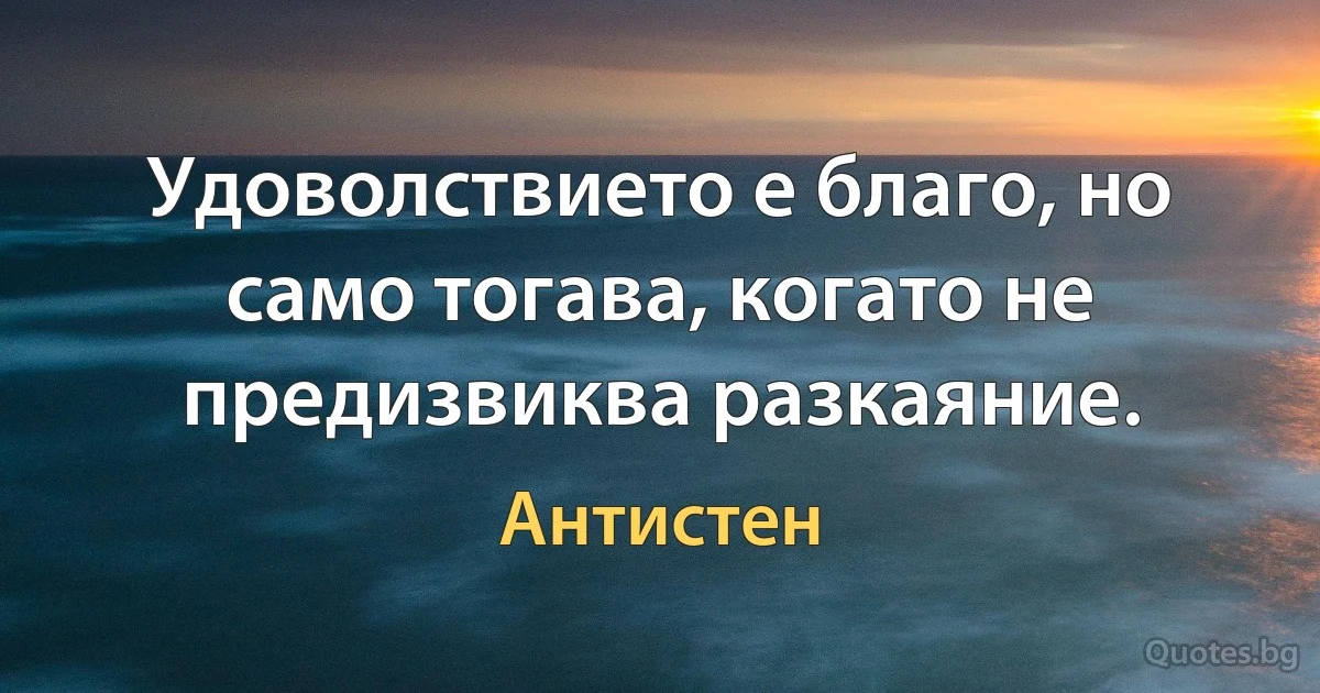 Удоволствието е благо, но само тогава, когато не предизвиква разкаяние. (Антистен)