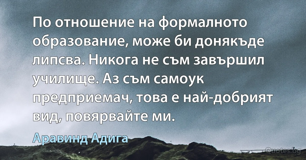 По отношение на формалното образование, може би донякъде липсва. Никога не съм завършил училище. Аз съм самоук предприемач, това е най-добрият вид, повярвайте ми. (Аравинд Адига)