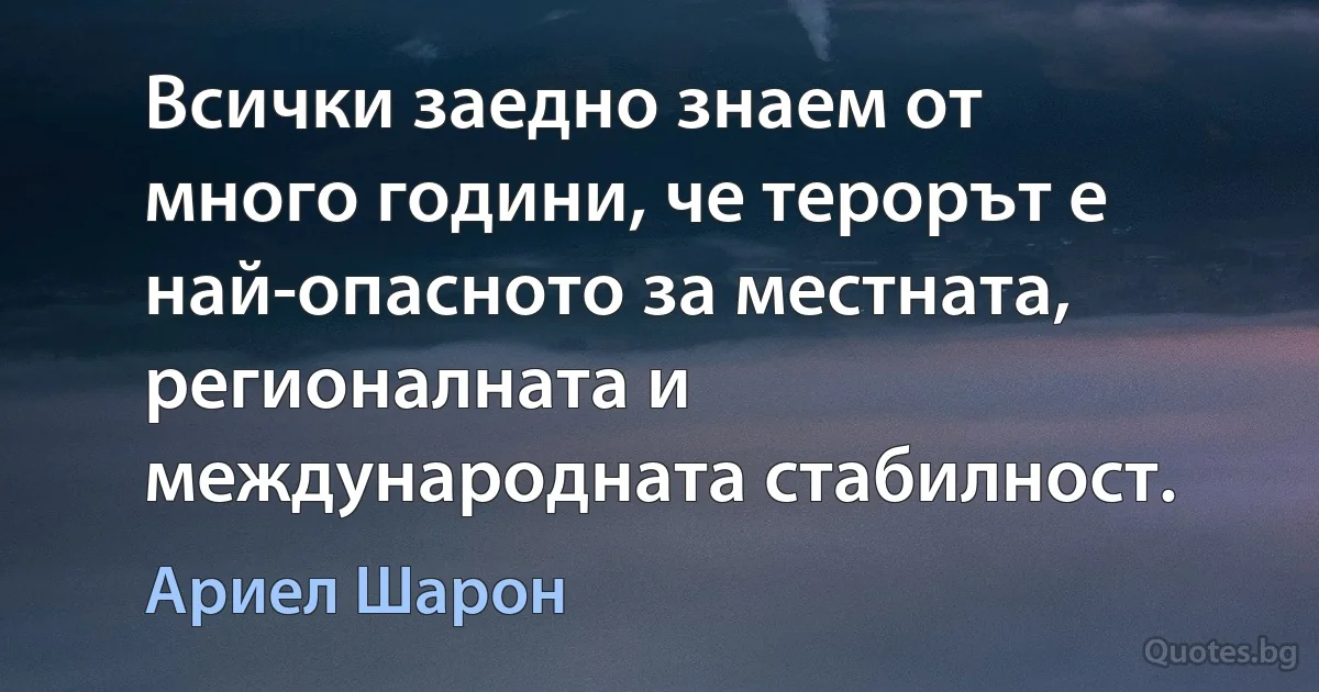 Всички заедно знаем от много години, че терорът е най-опасното за местната, регионалната и международната стабилност. (Ариел Шарон)