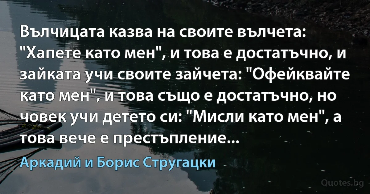 Вълчицата казва на своите вълчета: "Хапете като мен", и това е достатъчно, и зайката учи своите зайчета: "Офейквайте като мен", и това също е достатъчно, но човек учи детето си: "Мисли като мен", а това вече е престъпление... (Аркадий и Борис Стругацки)