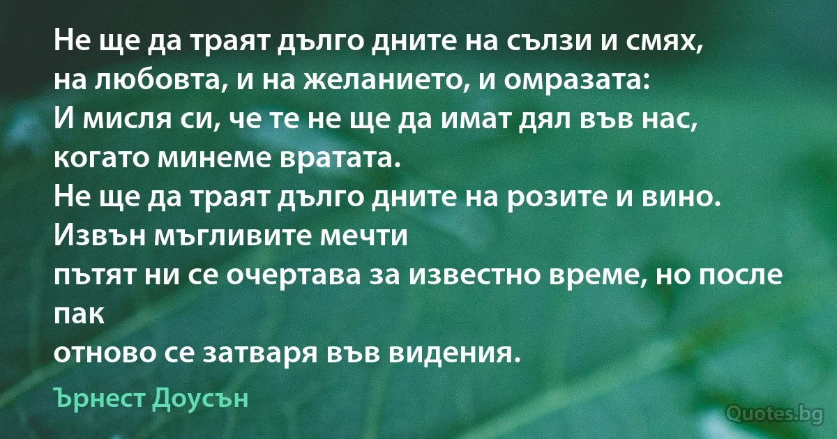 Не ще да траят дълго дните на сълзи и смях,
на любовта, и на желанието, и омразата:
И мисля си, че те не ще да имат дял във нас,
когато минеме вратата.
Не ще да траят дълго дните на розите и вино.
Извън мъгливите мечти
пътят ни се очертава за известно време, но после пак
отново се затваря във видения. (Ърнест Доусън)