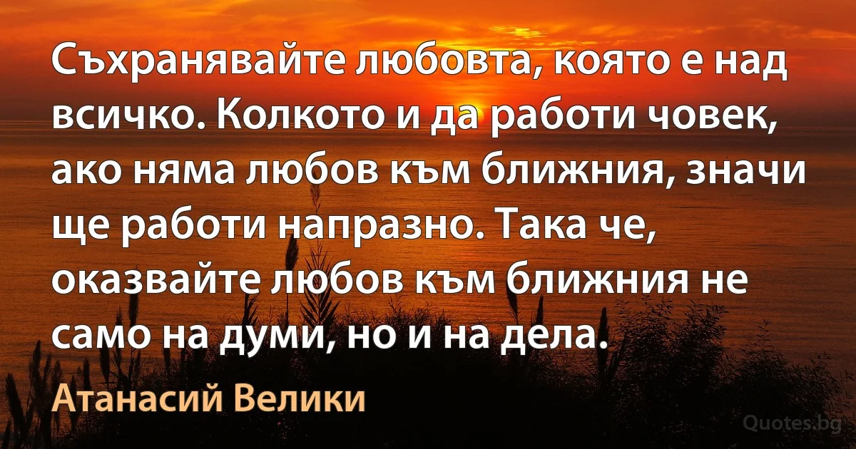 Съхранявайте любовта, която е над всичко. Колкото и да работи човек, ако няма любов към ближния, значи ще работи напразно. Така че, оказвайте любов към ближния не само на думи, но и на дела. (Атанасий Велики)