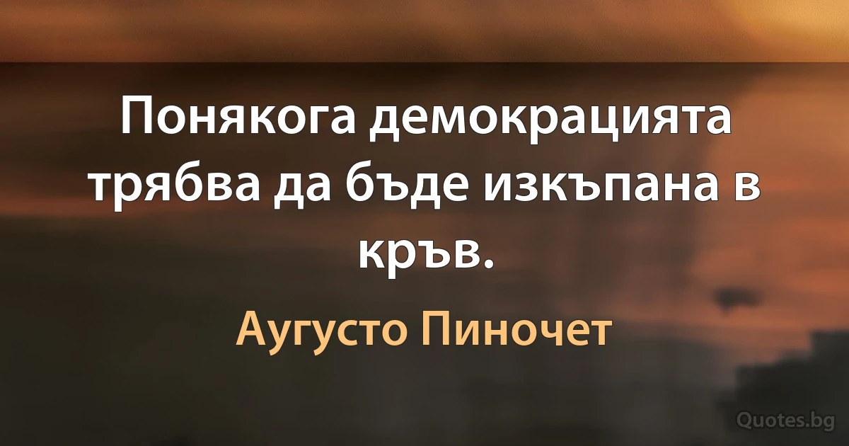 Понякога демокрацията трябва да бъде изкъпана в кръв. (Аугусто Пиночет)