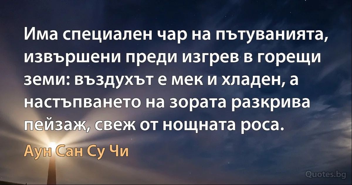 Има специален чар на пътуванията, извършени преди изгрев в горещи земи: въздухът е мек и хладен, а настъпването на зората разкрива пейзаж, свеж от нощната роса. (Аун Сан Су Чи)