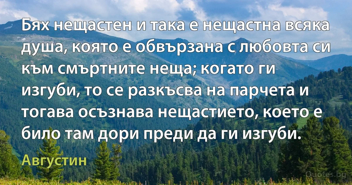 Бях нещастен и така е нещастна всяка душа, която е обвързана с любовта си към смъртните неща; когато ги изгуби, то се разкъсва на парчета и тогава осъзнава нещастието, което е било там дори преди да ги изгуби. (Августин)