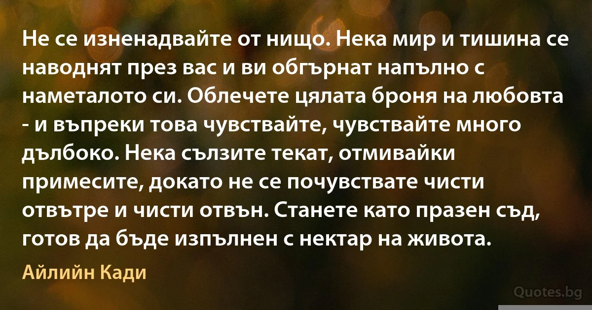 Не се изненадвайте от нищо. Нека мир и тишина се наводнят през вас и ви обгърнат напълно с наметалото си. Облечете цялата броня на любовта - и въпреки това чувствайте, чувствайте много дълбоко. Нека сълзите текат, отмивайки примесите, докато не се почувствате чисти отвътре и чисти отвън. Станете като празен съд, готов да бъде изпълнен с нектар на живота. (Айлийн Кади)