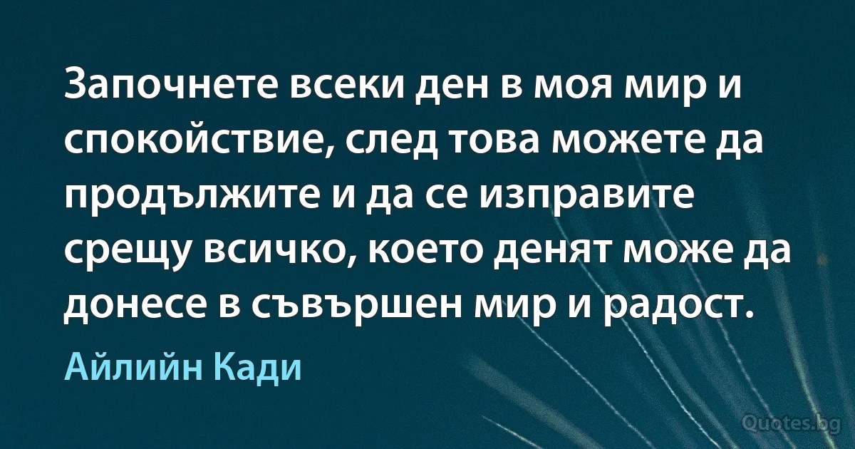 Започнете всеки ден в моя мир и спокойствие, след това можете да продължите и да се изправите срещу всичко, което денят може да донесе в съвършен мир и радост. (Айлийн Кади)