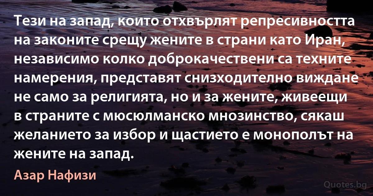 Тези на запад, които отхвърлят репресивността на законите срещу жените в страни като Иран, независимо колко доброкачествени са техните намерения, представят снизходително виждане не само за религията, но и за жените, живеещи в страните с мюсюлманско мнозинство, сякаш желанието за избор и щастието е монополът на жените на запад. (Азар Нафизи)