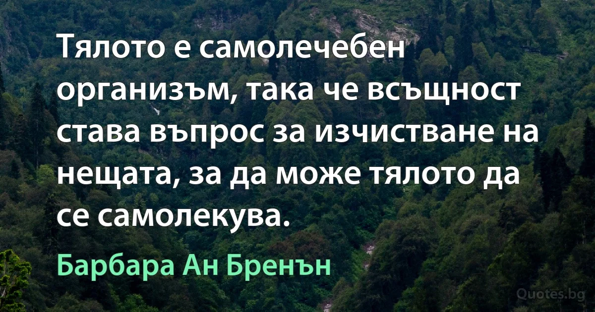 Тялото е самолечебен организъм, така че всъщност става въпрос за изчистване на нещата, за да може тялото да се самолекува. (Барбара Ан Бренън)