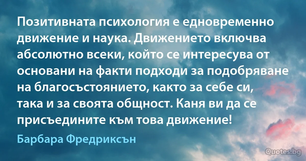 Позитивната психология е едновременно движение и наука. Движението включва абсолютно всеки, който се интересува от основани на факти подходи за подобряване на благосъстоянието, както за себе си, така и за своята общност. Каня ви да се присъедините към това движение! (Барбара Фредриксън)